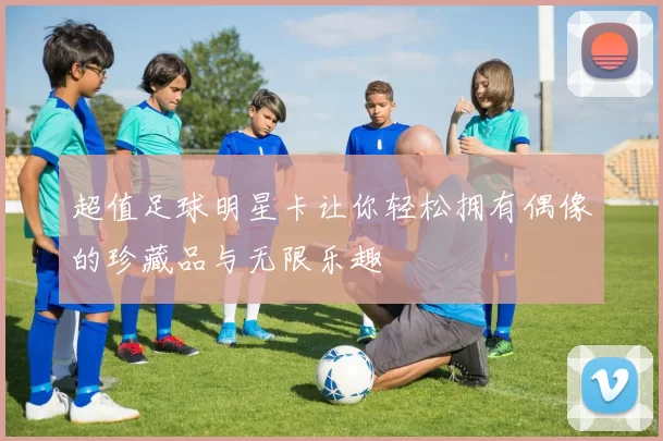 超值足球明星卡让你轻松拥有偶像的珍藏品与无限乐趣