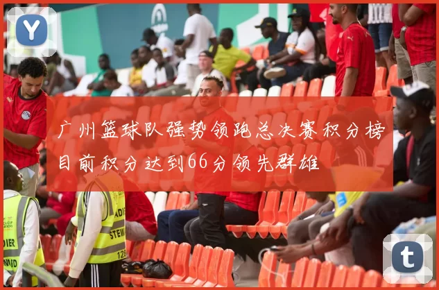 广州篮球队强势领跑总决赛积分榜目前积分达到66分领先群雄