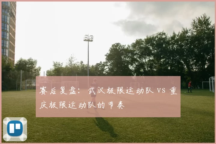 赛后复盘：武汉极限运动队 vs 重庆极限运动队的节奏