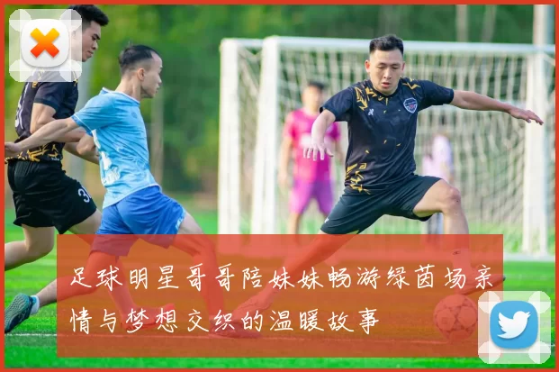 足球明星哥哥陪妹妹畅游绿茵场亲情与梦想交织的温暖故事