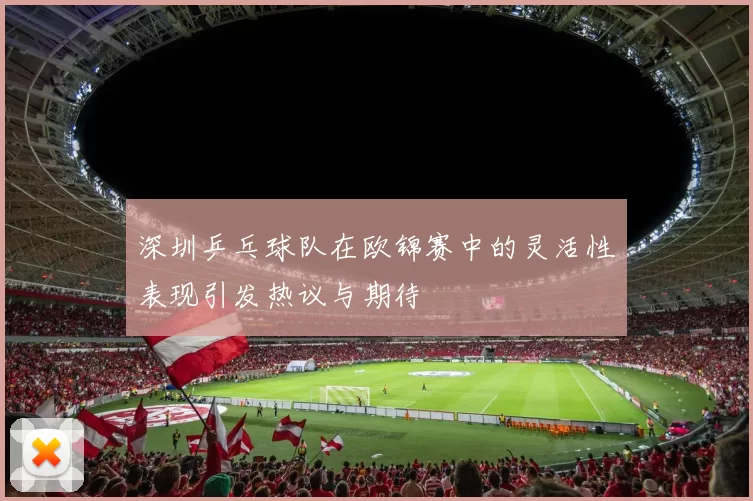 深圳乒乓球队在欧锦赛中的灵活性表现引发热议与期待