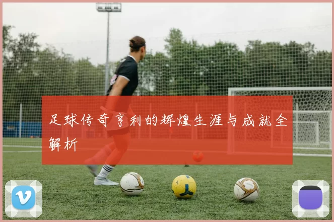 足球传奇亨利的辉煌生涯与成就全解析