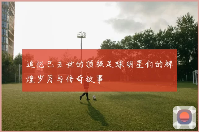 追忆已去世的顶级足球明星们的辉煌岁月与传奇故事